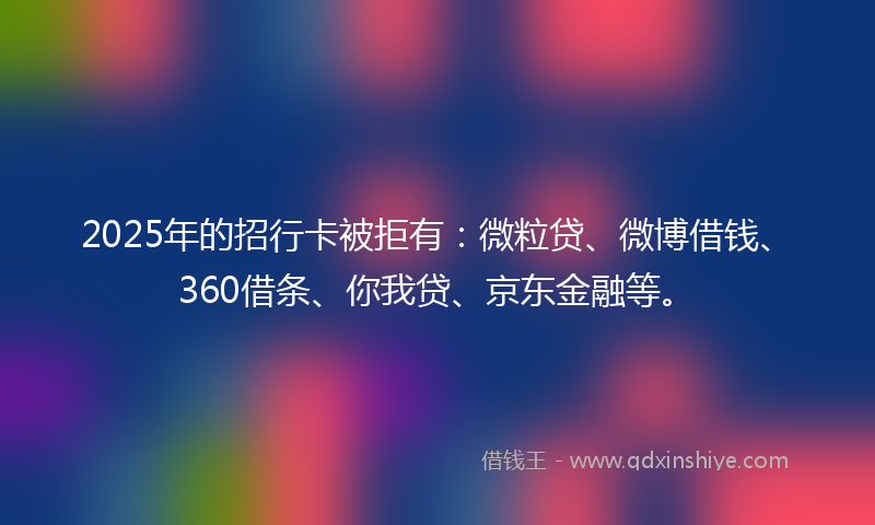 2025年的招行卡被拒有：微粒贷、微博借钱、360借条、你我贷、京东金融等。