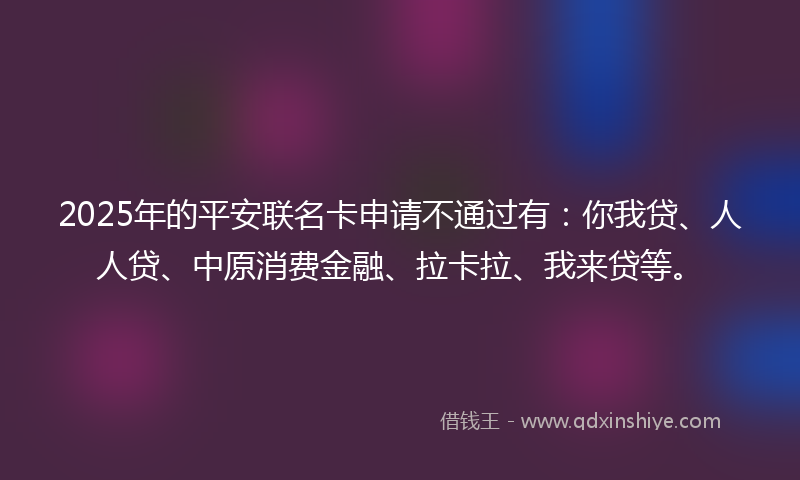 2025年的平安联名卡申请不通过有：你我贷、人人贷、中原消费金融、拉卡拉、我来贷等。