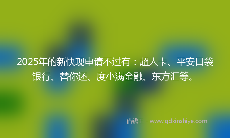 2025年的新快现申请不过有：超人卡、平安口袋银行、替你还、度小满金融、东方汇等。