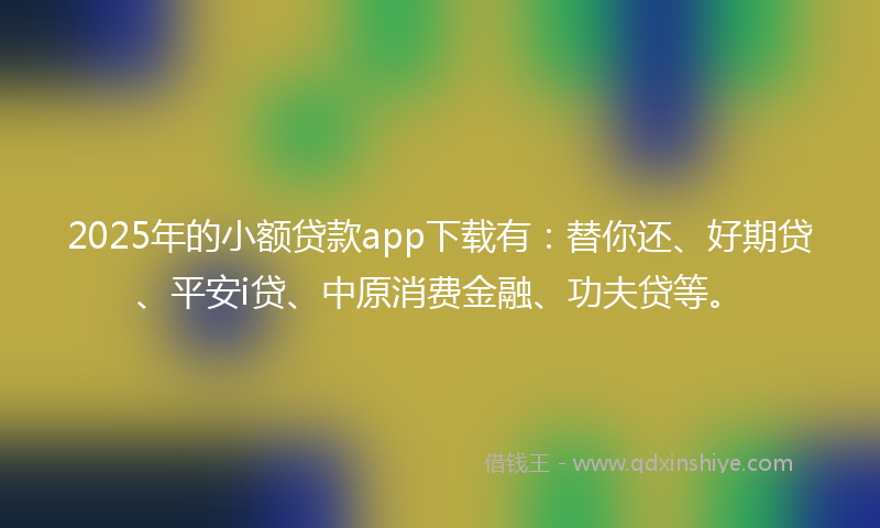2025年的小额贷款app下载有：替你还、好期贷、平安i贷、中原消费金融、功夫贷等。