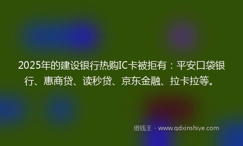 2025年的建设银行热购IC卡被拒有：平安口袋银行、惠商贷、读秒贷、京东金融、拉卡拉等。