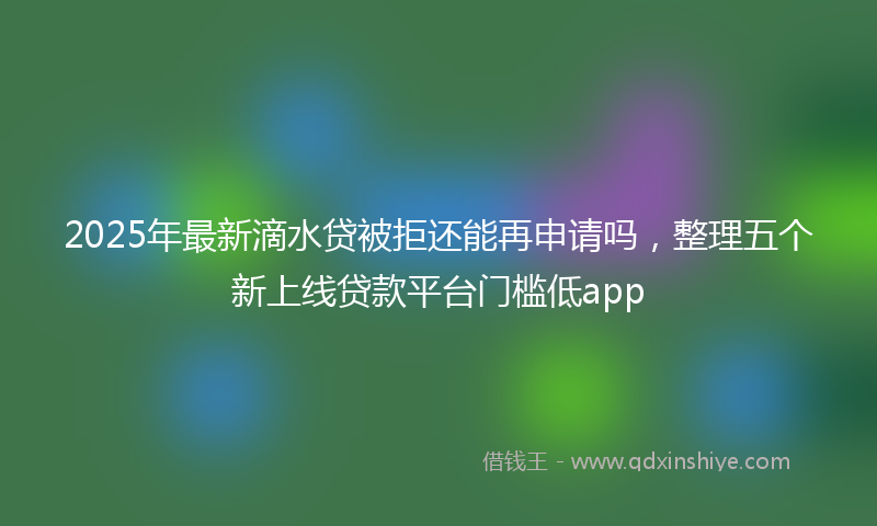 2025年最新滴水贷被拒还能再申请吗，整理五个新上线贷款平台门槛低app