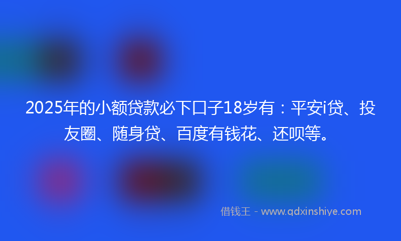 2025年的小额贷款必下口子18岁有：平安i贷、投友圈、随身贷、百度有钱花、还呗等。