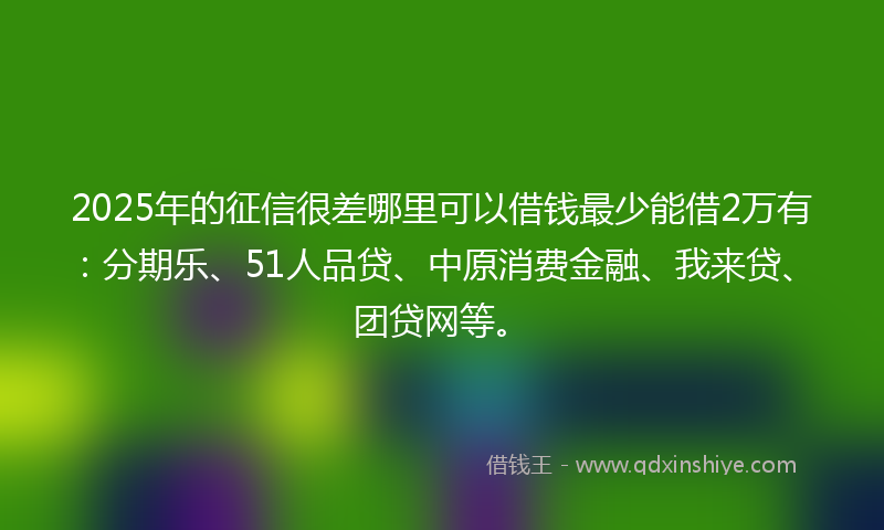 2025年的征信很差哪里可以借钱最少能借2万有：分期乐、51人品贷、中原消费金融、我来贷、团贷网等。