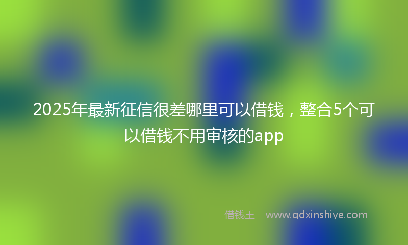 2025年最新征信很差哪里可以借钱，整合5个可以借钱不用审核的app