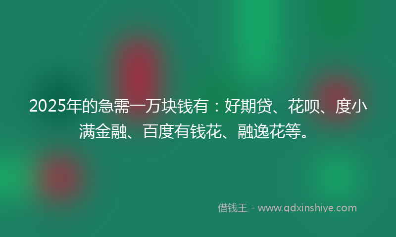 2025年的急需一万块钱有：好期贷、花呗、度小满金融、百度有钱花、融逸花等。