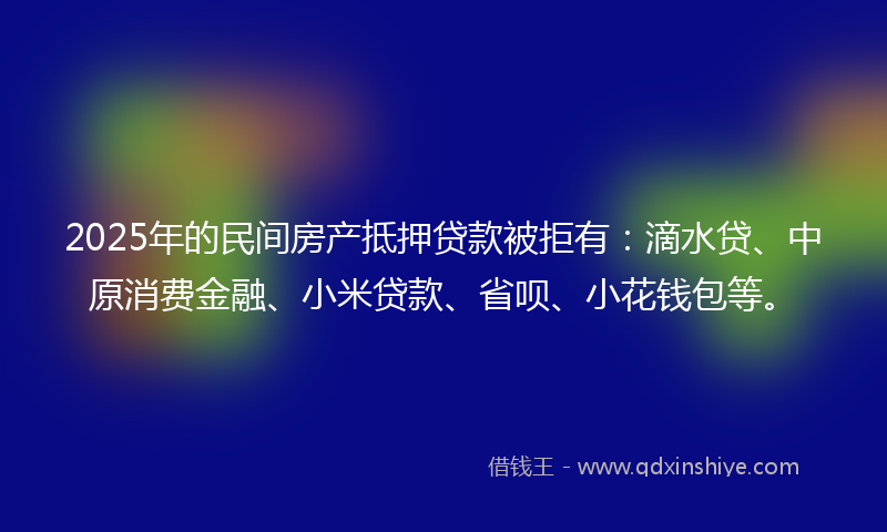 2025年的民间房产抵押贷款被拒有：滴水贷、中原消费金融、小米贷款、省呗、小花钱包等。