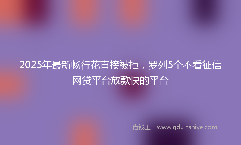 2025年最新畅行花直接被拒，罗列5个不看征信网贷平台放款快的平台