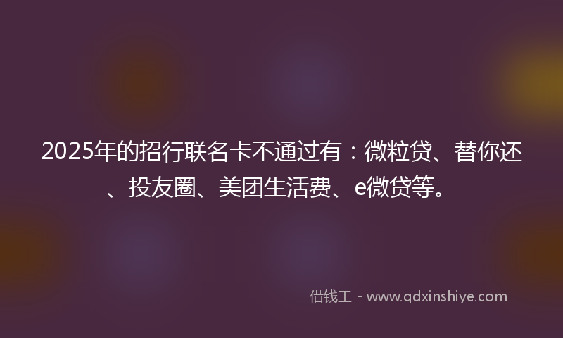 2025年的招行联名卡不通过有：微粒贷、替你还、投友圈、美团生活费、e微贷等。