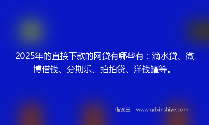 2025年的直接下款的网贷有哪些有：滴水贷、微博借钱、分期乐、拍拍贷、洋钱罐等。