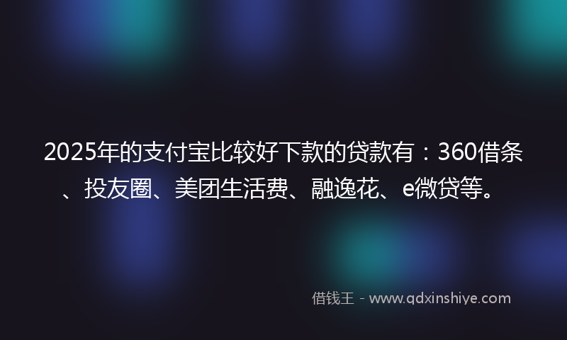 2025年的支付宝比较好下款的贷款有：360借条、投友圈、美团生活费、融逸花、e微贷等。