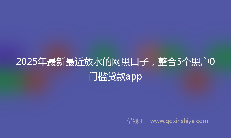 2025年最新最近放水的网黑口子，整合5个黑户0门槛贷款app