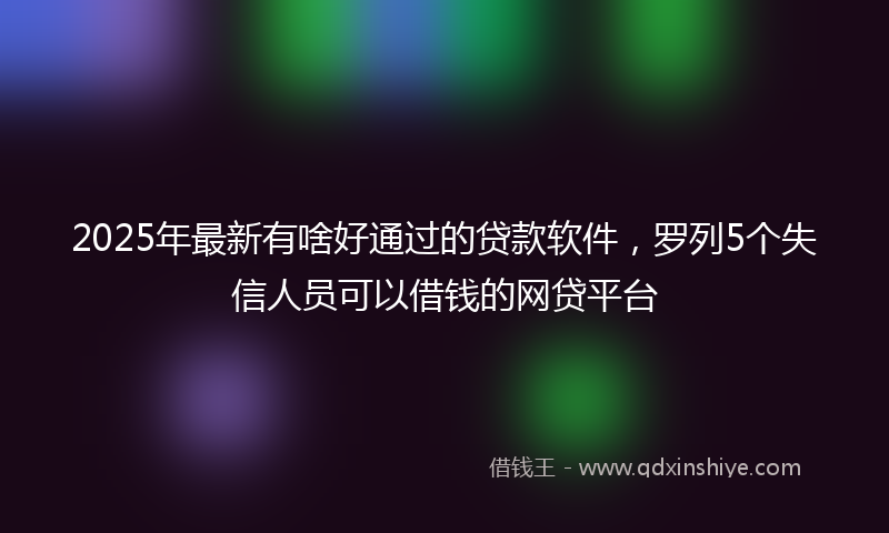 2025年最新有啥好通过的贷款软件，罗列5个失信人员可以借钱的网贷平台
