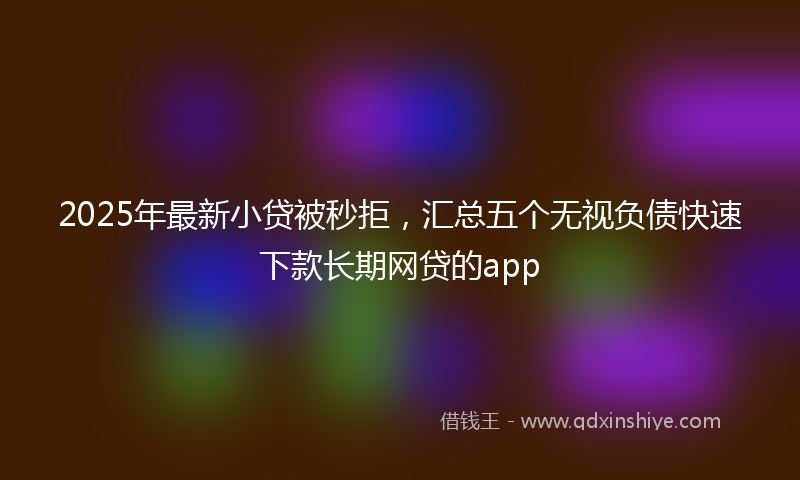 2025年最新小贷被秒拒，汇总五个无视负债快速下款长期网贷的app