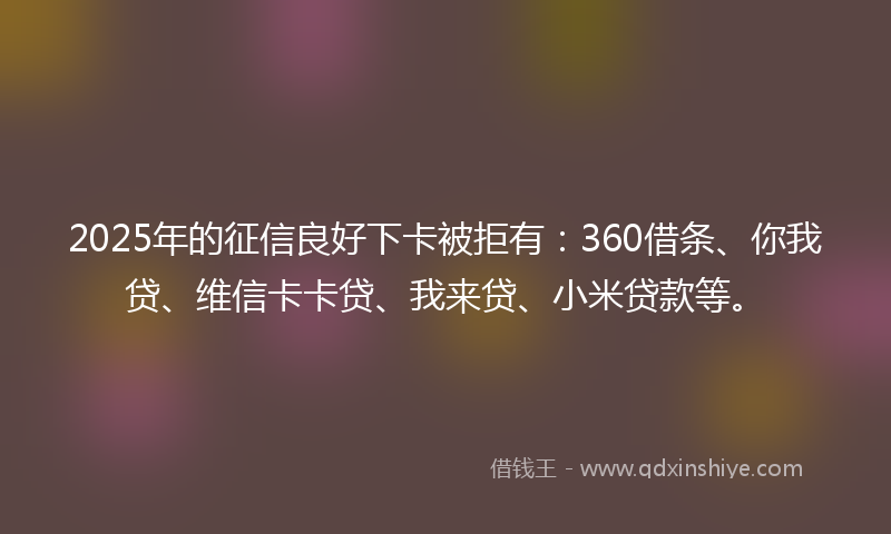 2025年的征信良好下卡被拒有：360借条、你我贷、维信卡卡贷、我来贷、小米贷款等。