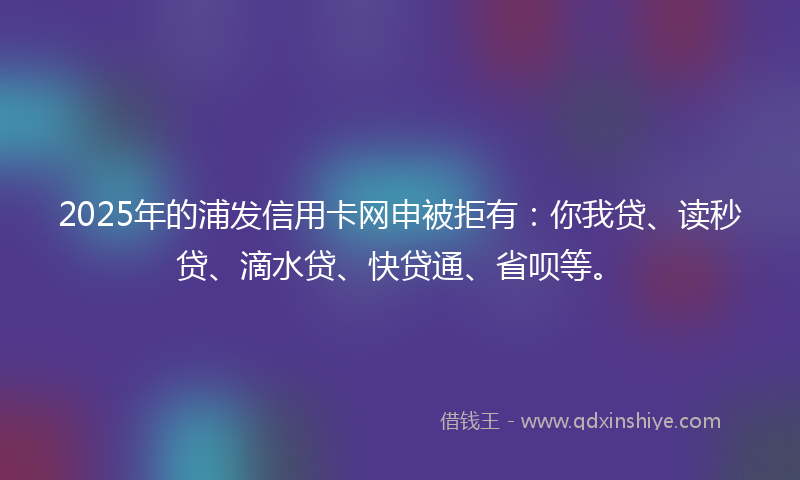 2025年的浦发信用卡网申被拒有：你我贷、读秒贷、滴水贷、快贷通、省呗等。