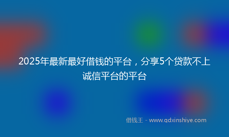 2025年最新最好借钱的平台，分享5个贷款不上诚信平台的平台