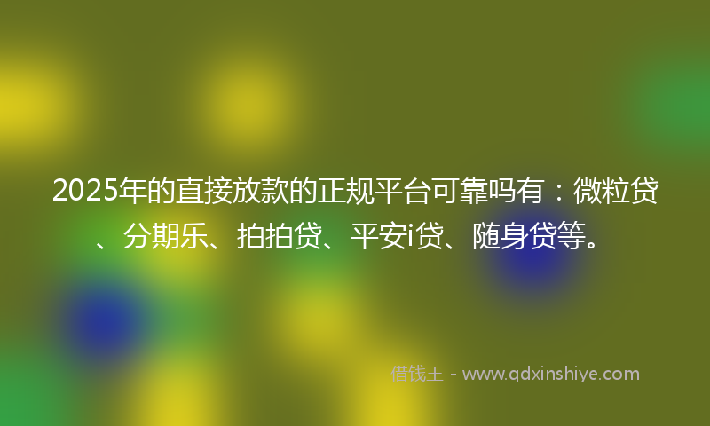 2025年的直接放款的正规平台可靠吗有：微粒贷、分期乐、拍拍贷、平安i贷、随身贷等。