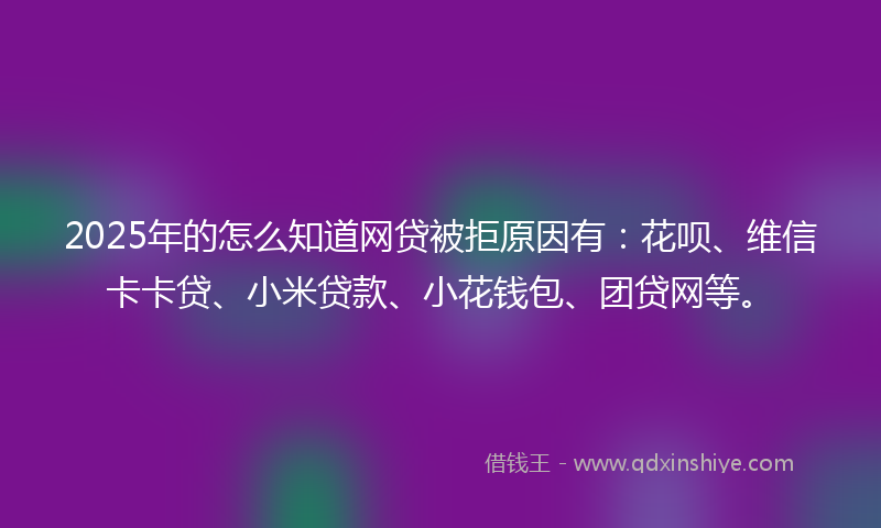 2025年的怎么知道网贷被拒原因有：花呗、维信卡卡贷、小米贷款、小花钱包、团贷网等。