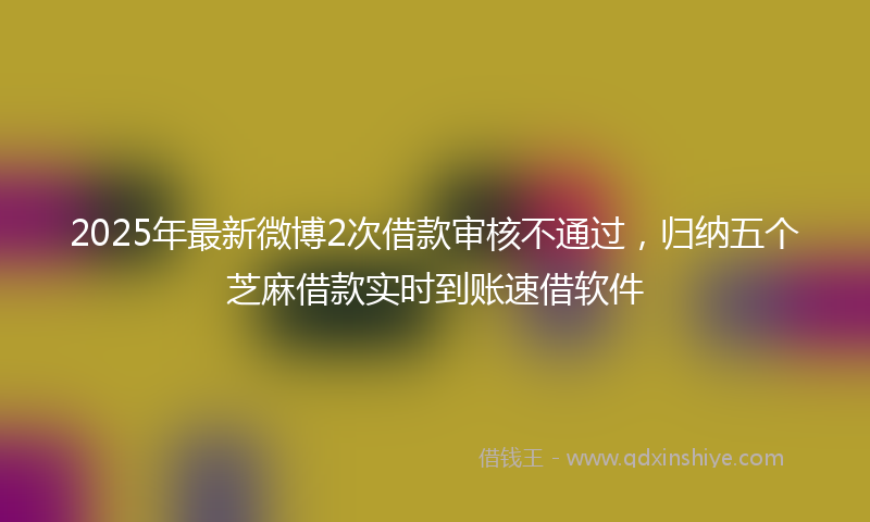 2025年最新微博2次借款审核不通过，归纳五个芝麻借款实时到账速借软件