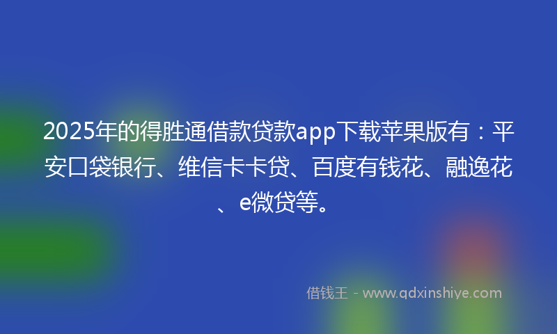 2025年的得胜通借款贷款app下载苹果版有：平安口袋银行、维信卡卡贷、百度有钱花、融逸花、e微贷等。
