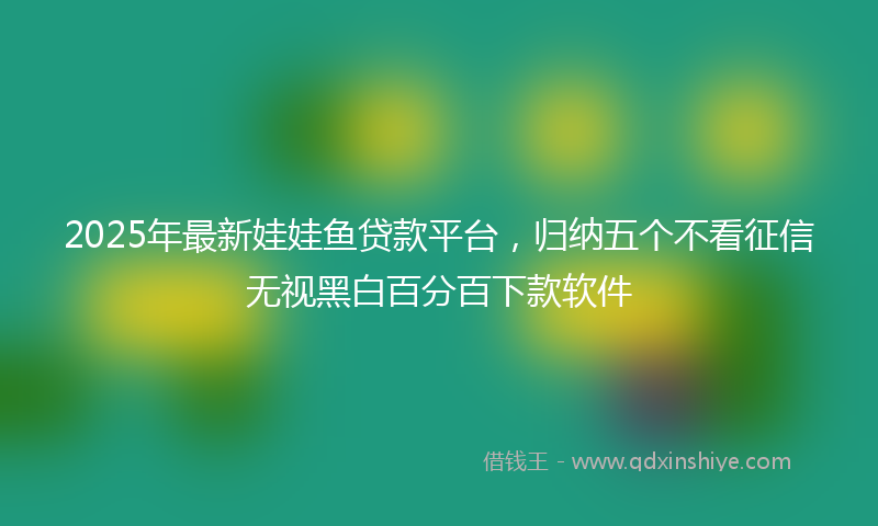 2025年最新娃娃鱼贷款平台，归纳五个不看征信无视黑白百分百下款软件
