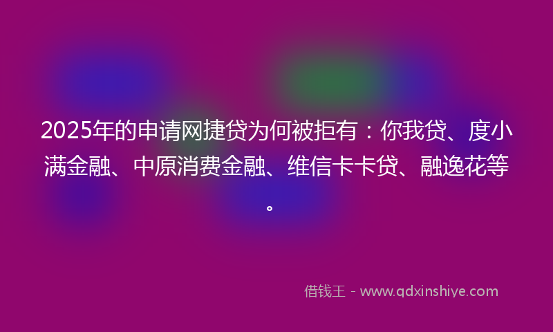 2025年的申请网捷贷为何被拒有：你我贷、度小满金融、中原消费金融、维信卡卡贷、融逸花等。