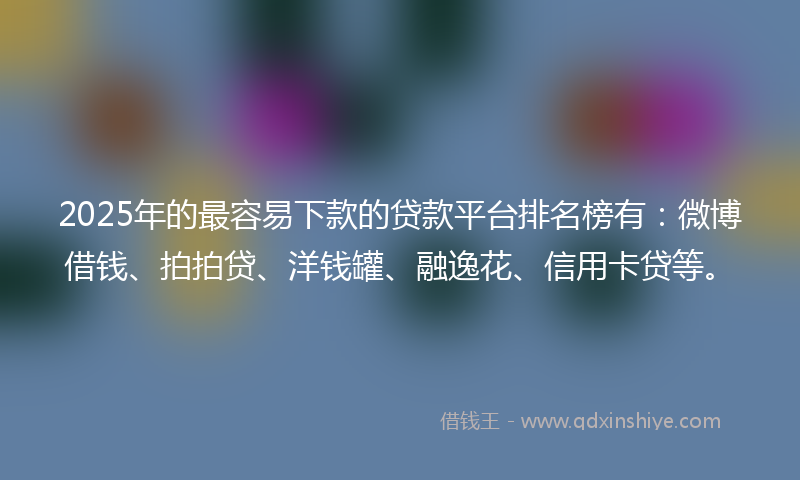 2025年的最容易下款的贷款平台排名榜有：微博借钱、拍拍贷、洋钱罐、融逸花、信用卡贷等。