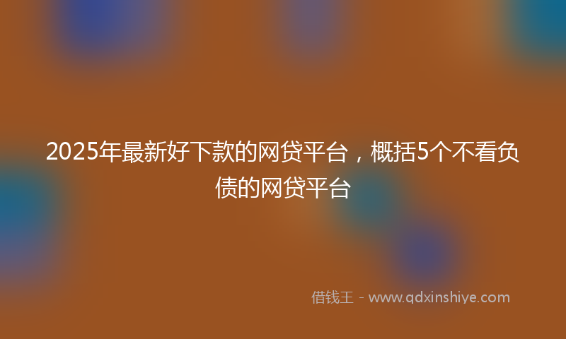 2025年最新好下款的网贷平台，概括5个不看负债的网贷平台