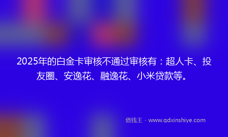2025年的白金卡审核不通过审核有：超人卡、投友圈、安逸花、融逸花、小米贷款等。