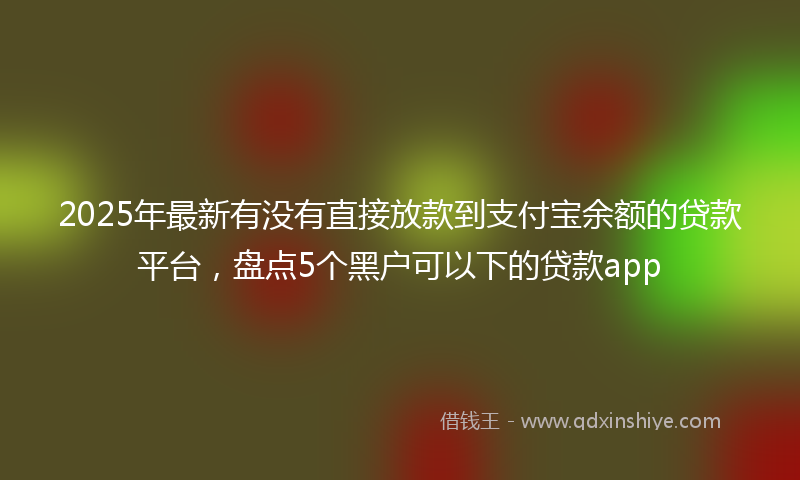 2025年最新有没有直接放款到支付宝余额的贷款平台，盘点5个黑户可以下的贷款app