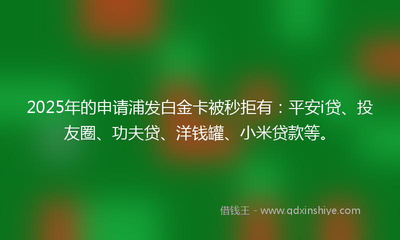 2025年的申请浦发白金卡被秒拒有：平安i贷、投友圈、功夫贷、洋钱罐、小米贷款等。