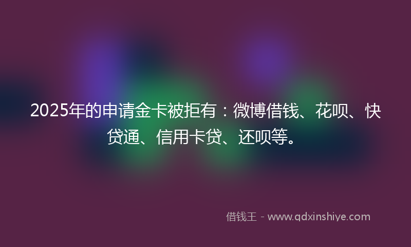 2025年的申请金卡被拒有：微博借钱、花呗、快贷通、信用卡贷、还呗等。