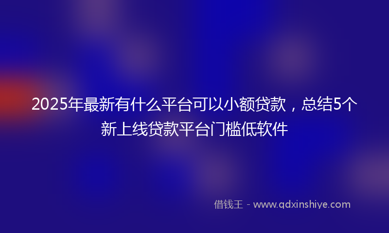 2025年最新有什么平台可以小额贷款，总结5个新上线贷款平台门槛低软件