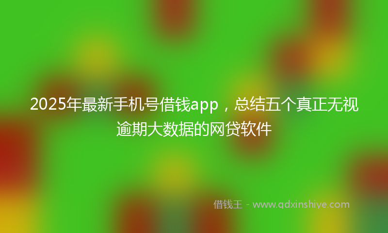 2025年最新手机号借钱app，总结五个真正无视逾期大数据的网贷软件