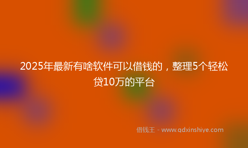 2025年最新有啥软件可以借钱的，整理5个轻松贷10万的平台