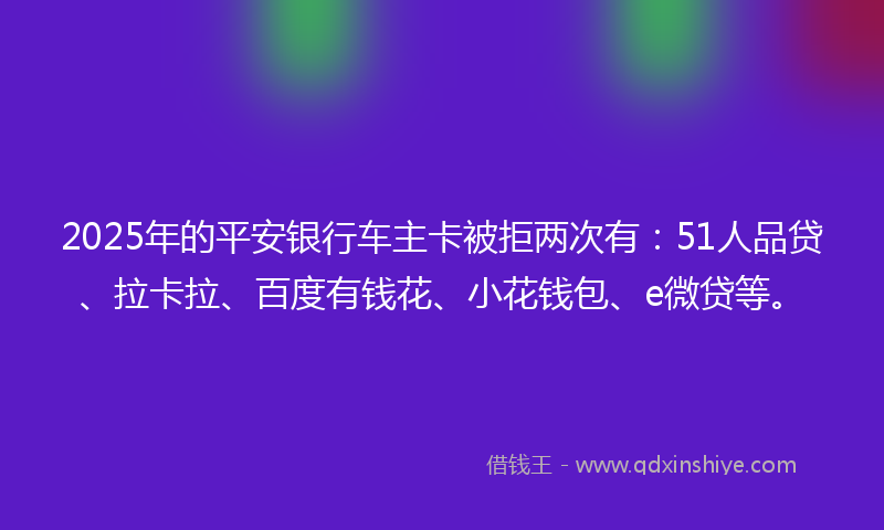 2025年的平安银行车主卡被拒两次有：51人品贷、拉卡拉、百度有钱花、小花钱包、e微贷等。