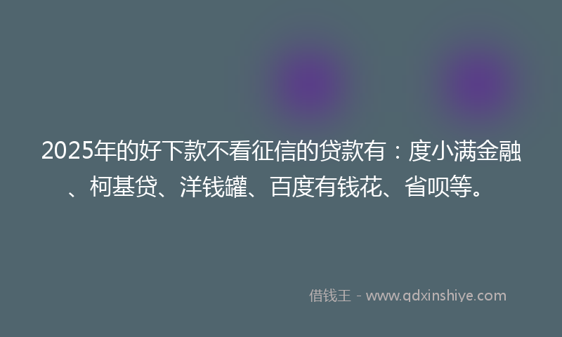 2025年的好下款不看征信的贷款有：度小满金融、柯基贷、洋钱罐、百度有钱花、省呗等。