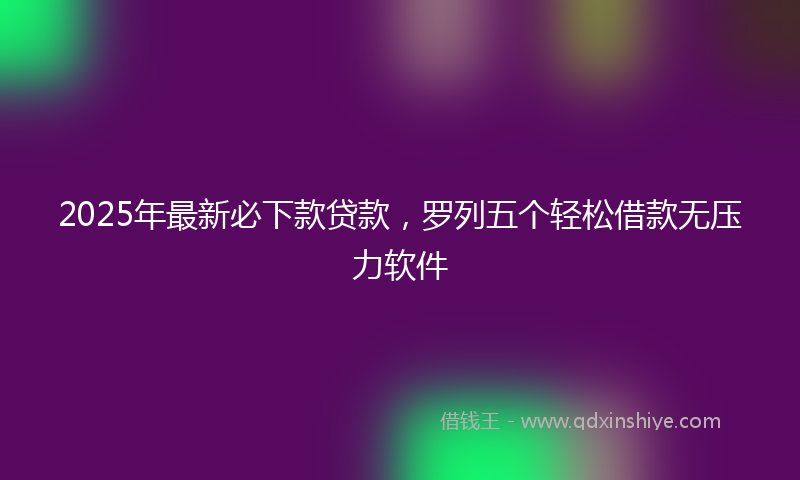 2025年最新必下款贷款，罗列五个轻松借款无压力软件