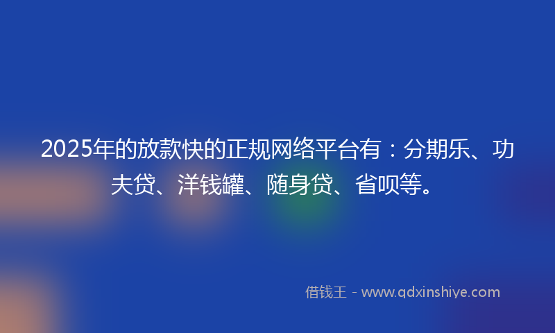 2025年的放款快的正规网络平台有：分期乐、功夫贷、洋钱罐、随身贷、省呗等。