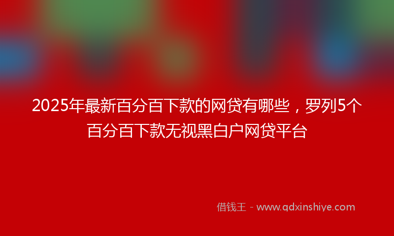 2025年最新百分百下款的网贷有哪些，罗列5个百分百下款无视黑白户网贷平台
