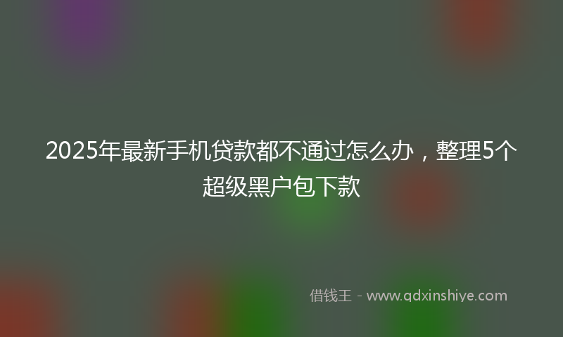 2025年最新手机贷款都不通过怎么办，整理5个超级黑户包下款