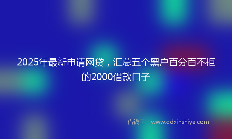 2025年最新申请网贷，汇总五个黑户百分百不拒的2000借款口子