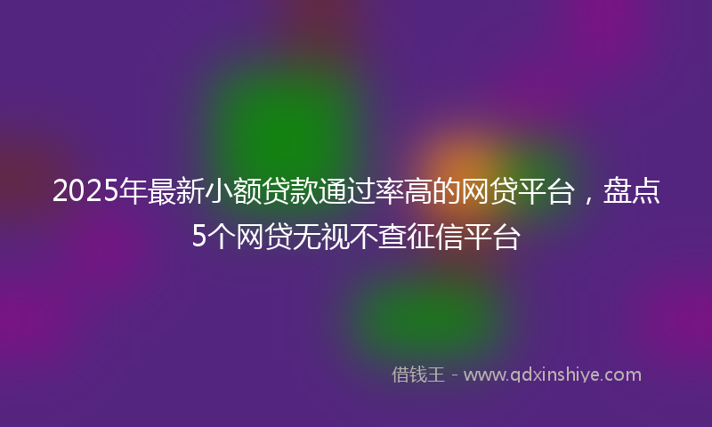 2025年最新小额贷款通过率高的网贷平台，盘点5个网贷无视不查征信平台