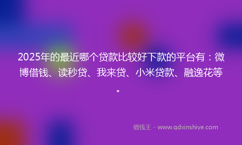 2025年的最近哪个贷款比较好下款的平台有：微博借钱、读秒贷、我来贷、小米贷款、融逸花等。