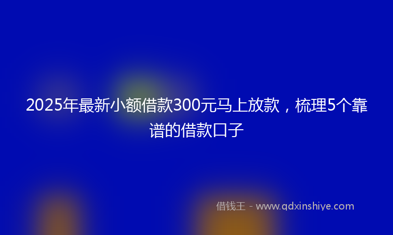 2025年最新小额借款300元马上放款，梳理5个靠谱的借款口子