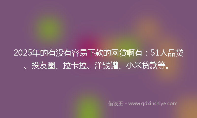 2025年的有没有容易下款的网贷啊有：51人品贷、投友圈、拉卡拉、洋钱罐、小米贷款等。
