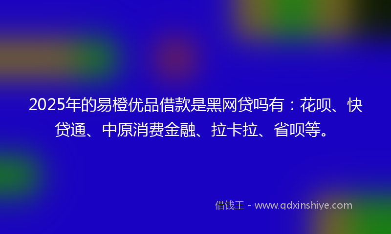 2025年的易橙优品借款是黑网贷吗有：花呗、快贷通、中原消费金融、拉卡拉、省呗等。