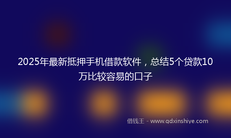 2025年最新抵押手机借款软件，总结5个贷款10万比较容易的口子