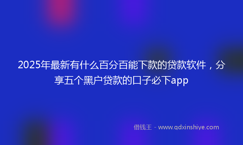 2025年最新有什么百分百能下款的贷款软件，分享五个黑户贷款的口子必下app